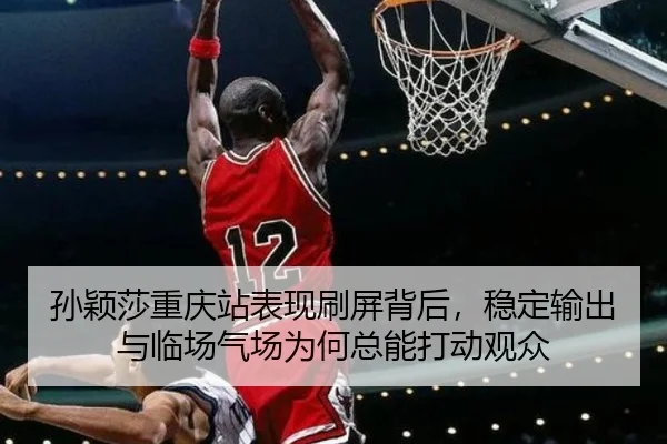 孙颖莎重庆站表现刷屏背后，稳定输出与临场气场为何总能打动观众